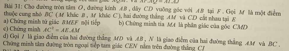 .AQ=AI.AJ
Bài 31: Cho đường tròn tâm O, đường kính AB , dây CD yuông góc với AB tại F. Gọi M là một điểm 
thuộc cung nhỏ BC ( M khác B , M khác C ), hai đường thắng AM và CD cắt nhau tại E
a) Chứng minh tứ giác BMEF nội tiếp b) Chứng minh tia MA là phân giác của góc CMD
c) Chứng minh AC^2=AE.AM
d) Gọi I là giao điểm của hai đường thẳng MD và AB , N là giao điểm của hai đường thẳng AM và BC. 
Chứng minh tâm đường tròn ngoại tiếp tam giác CEN nằm trên đường thẳng CI