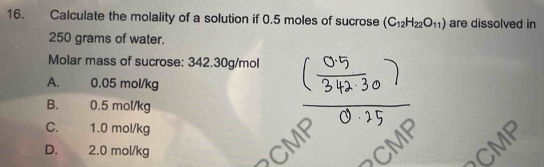 Calculate the molality of a solution if 0.5 moles of sucrose (C_12H_22O_11) are dissolved in
250 grams of water.
Molar mass of sucrose: 342.30g/mol
A. 0.05 mol/kg
B. 0.5 mol/kg
C. 1.0 mol/kg
D. 2.0 mol/kg
CMF