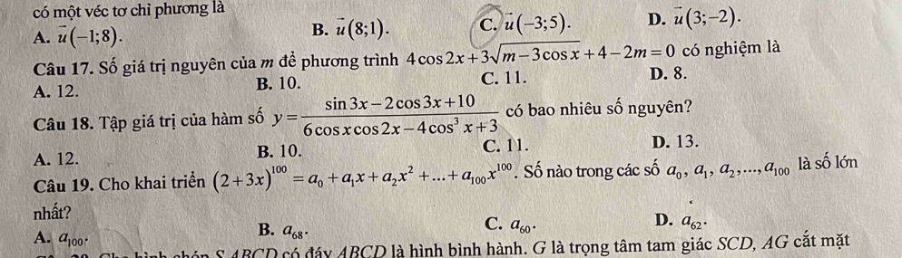 có một véc tơ chỉ phương là
A. vector u(-1;8).
B. vector u(8;1). C. vector u(-3;5). D. vector u(3;-2). 
Câu 17. Số giá trị nguyên của m để phương trình 4cos 2x+3sqrt(m-3cos x)+4-2m=0 có nghiệm là
C. 11.
A. 12. B. 10. D. 8.
Câu 18. Tập giá trị của hàm số y= (sin 3x-2cos 3x+10)/6cos xcos 2x-4cos^3x+3  có bao nhiêu số nguyên?
A. 12. B. 10. C. 11. D. 13.
Câu 19. Cho khai triển (2+3x)^100=a_0+a_1x+a_2x^2+...+a_100x^(100). Số nào trong các số a_0, a_1, a_2,..., a_100 là Số lớn l_1
nhất?
D.
C. a_60. a_62.
A. a_100.
B. a_68. 
S ABCD có đáy ABCD là hình bình hành. G là trọng tâm tam giác SCD, AG cắt mặt