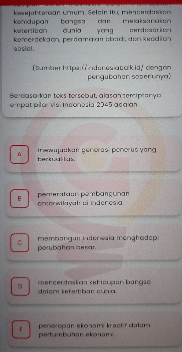 kesejahteraan umum. Selain itu, mencerdaskan
kehidupan bangsa dan melaksanakan
ketertiban dunia yang berdasarkan
kemerdekaan, perdamaian abadi, dan keadilan
sosial.
(Sumber https://indonesiabaik.id/ dengan
pengubahan seperlunya)
Berdasarkan teks tersebut, alasan terciptanya
empat pilar visi Indonesia 2045 adalah
A mewujudkan generasi penerus yang
berkualitas.
B pemerataan pembangunan
antarwilayah di Indonesia.
C membangun Indonesia menghadapi
perubahan besar.
D mencerdaskan kehidupan bangsa
dalam ketertiban dunia.
E penerapan ekonomi kreatif dalam
pertumbuhan ekonomi.