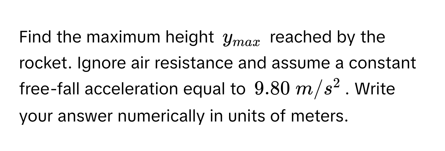 Find the maximum height $y_max$ reached by the rocket. Ignore air resistance and assume a constant free-fall acceleration equal to $9.80  m/s^2$. Write your answer numerically in units of meters.