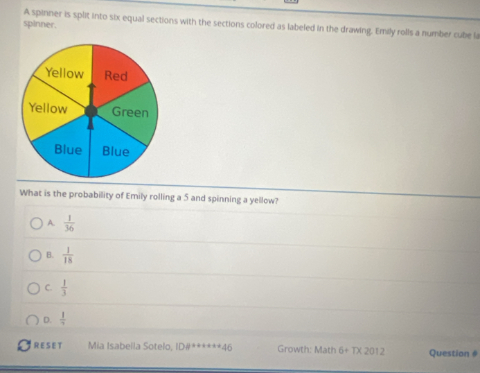 spinner. A spinner is split into six equal sections with the sections colored as labeled in the drawing. Emily rolls a number cube la
What is the probability of Emily rolling a 5 and spinning a yellow?
A.  1/36 
B.  1/18 
C.  1/3 
D.  1/7 
RE S ET Mia Isabella Sotelo, ID# ^a+a+a+46 Growth: Math 6+T* 2012 Question #