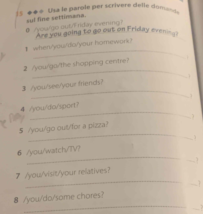 Usa le parole per scrivere delle domande 
sul fine settimana. 
0 /you/go out/Friday evening? 
go out on Friday evening? 
Are you 
_ 
1 when/you/do/your homework? 
_ 
2 /you/go/the shopping centre? 
7 
_ 
3 /you/see/your friends? 
_ 
4 /you/do/sport? 
7 
_ 
5 /you/go out/for a pizza? 
_ 
6 /you/watch/TV? 
_2 
_ 
7 /you/visit/your relatives? 
_ 
_ 
8 /you/do/some chores? 
_