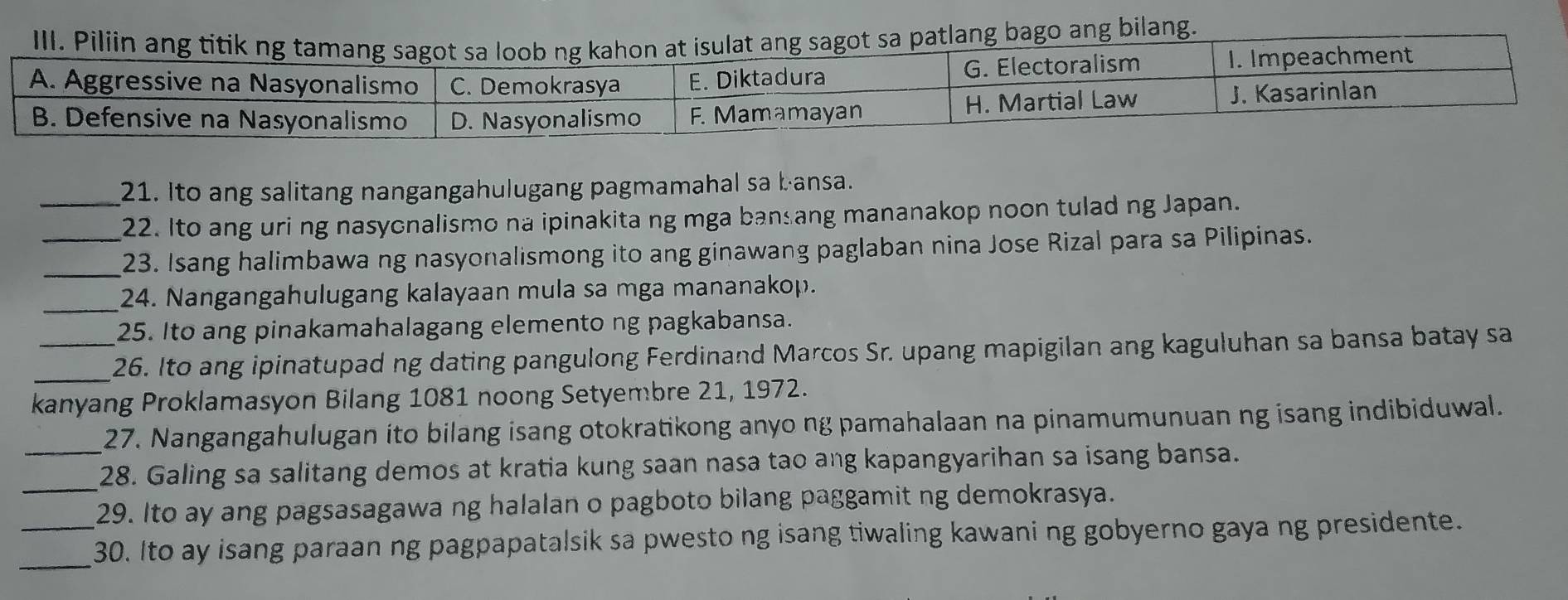 ng bilang. 
_21. Ito ang salitang nangangahulugang pagmamahal sa bansa. 
22. Ito ang uri ng nasycnalismo na ipinakita ng mga ban ang mananakop noon tulad ng Japan. 
_23. Isang halimbawa ng nasyonalismong ito ang ginawang paglaban nina Jose Rizal para sa Pilipinas. 
_24. Nangangahulugang kalayaan mula sa mga mananakop. 
25. Ito ang pinakamahalagang elemento ng pagkabansa. 
_ 
_26. Ito ang ipinatupad ng dating pangulong Ferdinand Marcos Sr. upang mapigilan ang kaguluhan sa bansa batay sa 
kanyang Proklamasyon Bilang 1081 noong Setyembre 21, 1972. 
_ 
27. Nangangahulugan ito bilang isang otokratikong anyo ng pamahalaan na pinamumunuan ng isang indibiduwal. 
_28. Galing sa salitang demos at kratia kung saan nasa tao ang kapangyarihan sa isang bansa. 
29. Ito ay ang pagsasagawa ng halalan o pagboto bilang paggamit ng demokrasya. 
_ 
_30. Ito ay isang paraan ng pagpapatalsik sa pwesto ng isang tiwaling kawani ng gobyerno gaya ng presidente.