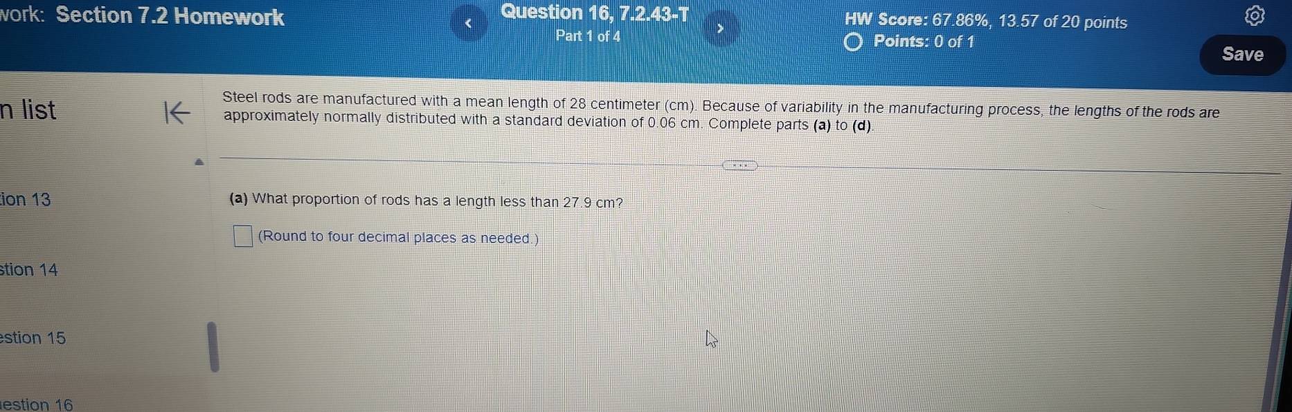 work: Section 7.2 Homework Question 16, 7.2.43-T HW Score: 67.86% , 13.57 of20 points 
Part 1 of 4 Points: 0 of 1 
Save 
Steel rods are manufactured with a mean length of 28 centimeter (cm). Because of variability in the manufacturing process, the lengths of the rods are 
n list approximately normally distributed with a standard deviation of 0.06 cm. Complete parts (a) to (d). 
ion 13 (a) What proportion of rods has a length less than 27.9 cm? 
(Round to four decimal places as needed.) 
stion 14 
stion 15 
estion 16