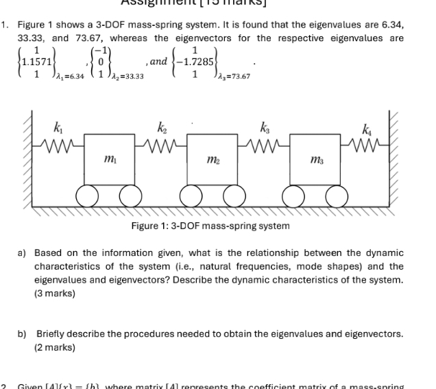 Assignment ( 15 marks]
1. Figure 1 shows a 3-DOF mass-spring system. It is found that the eigenvalues are 6.34,
33.33, and 73.67, whereas the eigenvectors for the respective eigenvalues are
beginarrayl 1 1.1571 1endpmatrix _lambda _1=6.34^(-1) 1endarray _lambda _2=33.33 , and beginarrayl 1 -1.7285 1endpmatrix _lambda _lambda _3=73.67.
a) Based on the information given, what is the relationship between the dynamic
characteristics of the system (i.e., natural frequencies, mode shapes) and the
eigenvalues and eigenvectors? Describe the dynamic characteristics of the system.
(3 marks)
b) Briefly describe the procedures needed to obtain the eigenvalues and eigenvectors.
(2 marks)
2 Given [A](x)=(b where matrix [4] represents the coefficient matrix of a mass-spring