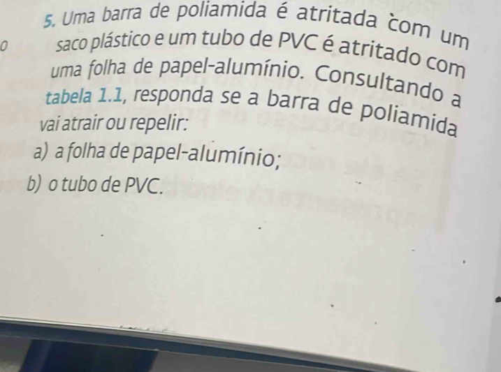 Uma barra de poliamida é atritada com um
0 saco plástico e um tubo de PVC é atritado com
uma folha de papel-alumínio. Consultando a
tabela 1.1, responda se a barra de poliamida
vai atrair ou repelir:
a) a folha de papel-alumínio;
b) o tubo de PVC.