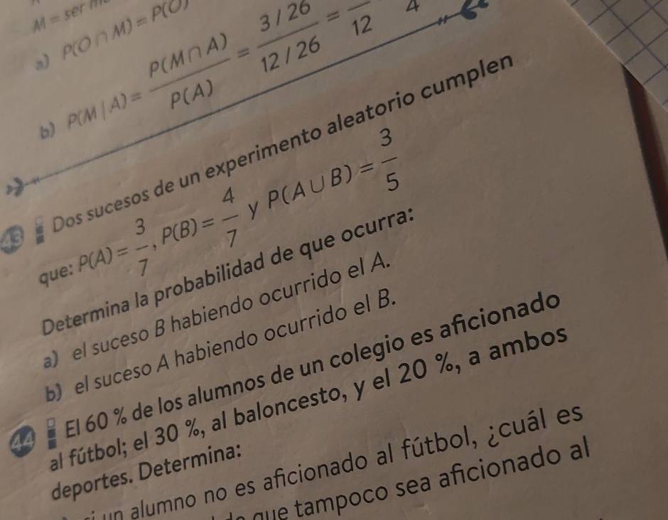 AI=sec7m
P(O∩ M)=P(O)
a) P(M|A)= P(M∩ A)/P(A) = (3/26)/12/26 =frac 12
b) 
Dos sucesos de un experimento aleatorio cumple 
y 
que: P(A)= 3/7 , P(B)= 4/7  P(A∪ B)= 3/5 
Determina la probabilidad de que ocurra 
el suceso B habiendo ocurrido el A 
b el suceso A habiendo ocurrido el B
44 El 60 % de los alumnos de un colegio es aficionado 
al fútbol; el 30 %, al baloncesto, y el 20 %, a ambos 
* a umno no es aficionado al fútbol, ¿cuál es 
deportes. Determina: 
a sea a icionado al