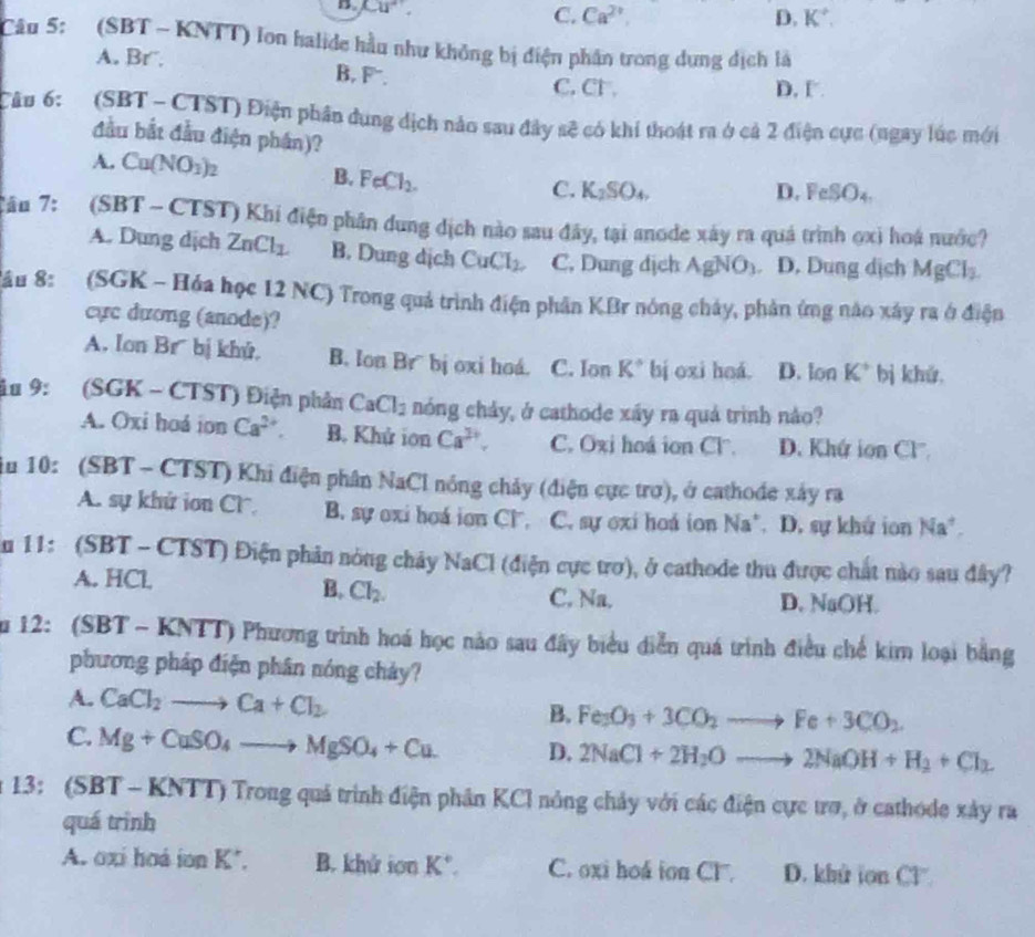 B. Cu^(2+).
C. Ca^(2+) D. K^+.
Câu 5: (SBT - KNTT) Ion halide hầu như không bị điện phần trong dụng dịch là
A. Br“. B, F. C. Cl .
D. Γ
Câu 6: (SBT - CTST) Điện phần dụng dịch nảo sau đây sẽ có khi thoát ra ở cả 2 điện cực (ngay lúc mới
đầu bắt đầu điện phần)?
A. Cu(NO_3)_2 B. FeCl_2.
C. K_2SO_4, D. FeSO_4.
Tân 7: (SBT - CTST) Khi điện phân dung dịch nào sau đây, tại anode xáy ra quá trình ợxi hoá nước?
A. Dung dịch ZnCl_1 B. Dung dịch CuCl_2 C, Dung dịch AgNO_3 D. Dung dịch MgCl_2
Sâu 8: (SGK - Hóa học 12 NC) Trong quả trình điện phân KBr nóng chây, phản ứng nào xây ra ở điện
cực dương (anode)?
A. Ion Br bị khủ, B. lon Br bị oxi hoá. C. Ion K° bị oxi hoá. D. lon K^+ bị khứ,
âu 9: (SGK - CTST) Điện phân CaCl_2 nóng chảy, ở cathode xây ra quả trình nào?
A. Oxi hoá ion Ca^(2+). B. Khử ion Ca^(2+). C. Oxi hoá ion Cl. D. Khứ ion CF
iu 10: (SBT - CTST) Khi điện phân NaCl nóng chảy (điện cực trợ), ở cathode xây ra
A. sự khử ion Cl, B. sự oxi hoá ion Cl. C. sự oxi hoá ion Na*. D. sự khứ ion Na^+,
In 11: (SBT - CTST) Điện phản nòng chảy NaCl (điện cực trơ), ở cathode thu được chất nào sau đây?
B. Cl_2.
A. HCl C. Na. D. NaOH.
u 12: (SBT -KNTT T) Phương trinh hoá học nào sau đây biểu diễn quá trình điều chế kim loại bằng
phương pháp điện phân nóng chảy?
A. CaCl_2to Ca+Cl_2 B. Fe_3O_3+3CO_2to Fe+3CO_2
C. Mg+CuSO_4to MgSO_4+Cu D. 2NaCl+2H_2Oto 2NaOH+H_2+Cl_2
13: (SBT - KNTT) Trong quả trình điện phân KCI nông chảy với các điện cực trợ, ở cathode xây ra
quá trình
A. oxi hoá ion K². B. khử iơn K°. C. oxi hoa ion Cl. D. khử jon( -1