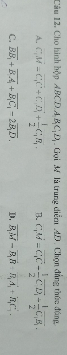 Cho hình hộp ABC D. A_1B_1C_1D_1. Gọi M là trung điểm AD. Chọn đẳng thức đúng.
A. overline C_1M=overline C_1C+overline C_1D_1+ 1/2 overline C_1B_1. vector C_1M=vector C_1C+ 1/2 vector C_1D_1+ 1/2 vector C_1B_1. 
B.
C. vector BB_1+vector B_1A_1+vector B_1C_1=2vector B_1D. D. vector B_1M=vector B_1B+vector B_1A_1+vector B_1C_1.