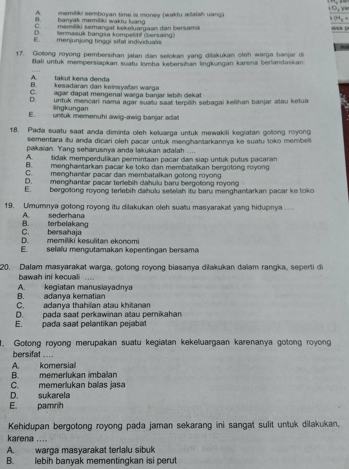 ^32
O_2 ya
A. memiliki semboyan time is money (waktu adalah uang)
B. banyak memiliki waktu luang
(H_2+
C. memiliki semangat kekeluargaan dan bersama Issa p
D. termasuk bangsa kompetitif (bersaing)
E. menjunjung tinggi sifat individualis
Mod
17. Gotong royong pembersihan jalan dan selokan yang dilakukan oleh warga banjar di
Bali untuk mempersiapkan suatu lomba kebersihan lingkungan karena berlandaskan:
A. takut kena denda
B. kesadaran dan keinsyafan warga
C. agar dapat mengenal warga banjar lebih dekat
D. untuk mencari nama agar suatu saat terpilih sebagai kelihan banjar atau ketua
lingkungan
E. untuk memenuhi awig-awig banjar adat
18. Pada suatu saat anda diminta oleh keluarga untuk mewakili kegiatan gotong royong
sementara itu anda dicari oleh pacar untuk menghantarkannya ke suatu toko membeli
pakaian. Yang seharusnya anda lakukan adalah ....
A. tidak memperdulikan permintaan pacar dan siap untuk putus pacaran
B. menghantarkan pacar ke toko dan membatalkan bergotong royong
C. menghantar pacar dan membatalkan gotong royong
D. menghantar pacar terlebih dahulu baru bergotong royong
E. bergotong royong terlebih dahulu setelah itu baru menghantarkan pacar ke toko
19. Umumnya gotong royong itu dilakukan oleh suatu masyarakat yang hidupnya ....
A. sederhana
B. terbelakang
C. bersahaja
D. memiliki kesulitan ekonomi
E. selalu mengutamakan kepentingan bersama
20. Dalam masyarakat warga, gotong royong biasanya dilakukan dalam rangka, seperti di
bawah ini kecuali_
A. kegiatan manusiayadnya
B. adanya kematian
C. adanya thahilan atau khitanan
D. pada saat perkawinan atau pernikahan
E. pada saat pelantikan pejabat
1. Gotong royong merupakan suatu kegiatan kekeluargaan karenanya gotong royong
bersifat ....
A. komersial
B. memerlukan imbalan
C. memerlukan balas jasa
D. sukarela
E. pamrih
Kehidupan bergotong royong pada jaman sekarang ini sangat sulit untuk dilakukan,
karena ....
A. warga masyarakat terlalu sibuk
B. lebih banyak mementingkan isi perut