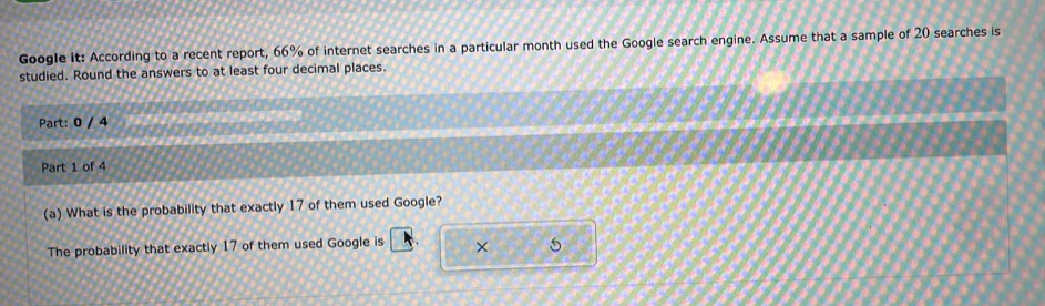 Google it: According to a recent report, 66% of internet searches in a particular month used the Google search engine. Assume that a sample of 20 searches is 
studied. Round the answers to at least four decimal places. 
Part: 0 / 4 
Part 1 of 4 
(a) What is the probability that exactly 17 of them used Google? 
The probability that exactly 17 of them used Google is ×