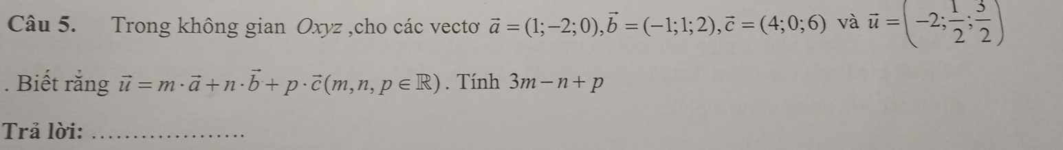 Trong không gian Oxyz ,cho các vecto vector a=(1;-2;0), vector b=(-1;1;2), vector c=(4;0;6) và vector u=(-2; 1/2 ; 3/2 ). Biết rằng vector u=m· vector a+n· vector b+p· vector c(m,n,p∈ R). Tính 3m-n+p
Trả lời:_