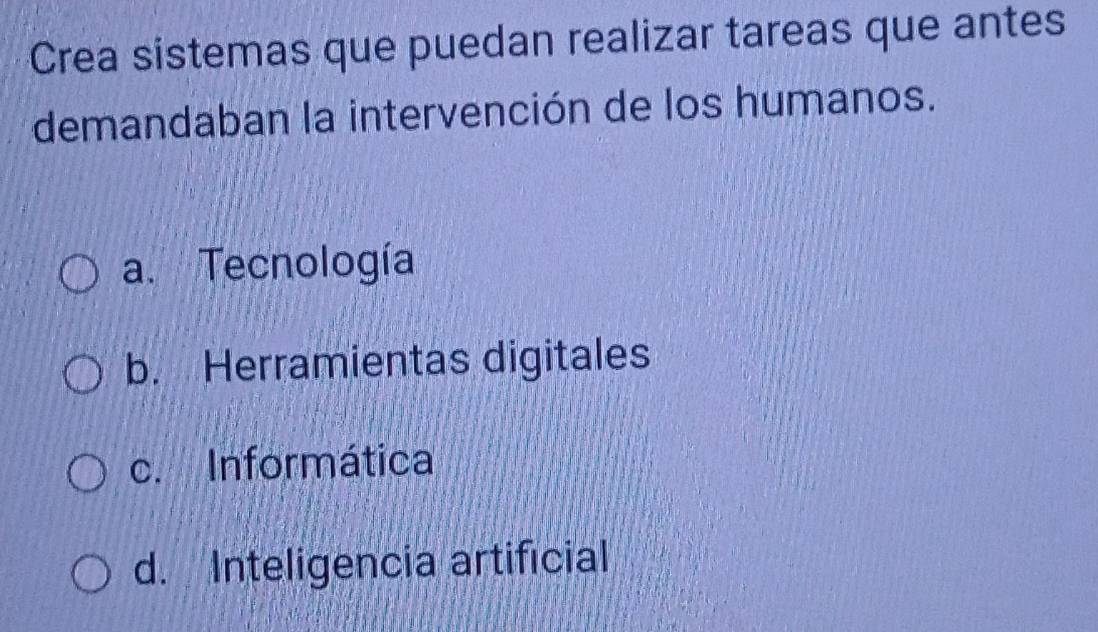 Crea sistemas que puedan realizar tareas que antes
demandaban la intervención de los humanos.
a. Tecnología
b. Herramientas digitales
c. Informática
d. Inteligencia artificial