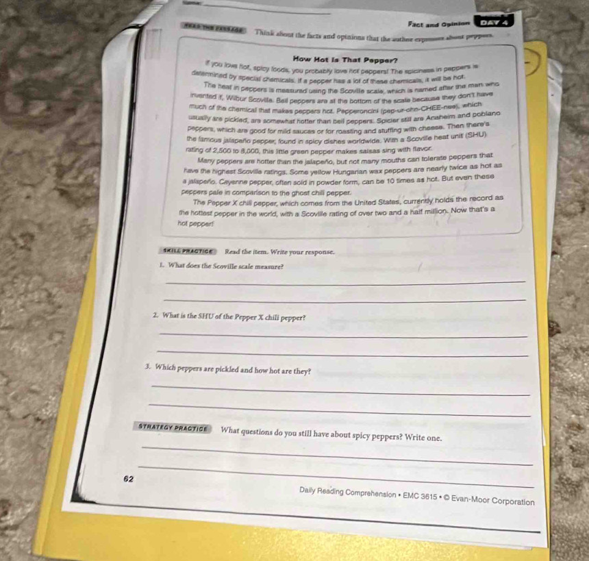 Fact and Opinion DAVL 
t 1663 Think about the facts and opinions that the authnr expensrs about peppers. 
How Hot is That Pepper? 
if you lows hof, spicy loods, you procably love not peppers! The spiciness in peppers is 
distenmined by special shemicals. If a sepper has a lot of these chemicals, it will be hot 
The heal in peppers is measured usind the Scoville scale, which is named after the man who 
invented if, Wilhur Scoville. Beil peppers are at the bottom of the scate because they don't have 
much of the chamical that makes peppers hor. Pepperoncini (pep-ur-ohn-CHEE-nee), which 
usually are pickled, ars somewhat hotter than beil peopers. Spicier still are Anaheim and poblano 
peppers, which are good for mild sauces or for roasting and stutfing with cheese. Then there's 
the famous jalispero pepper, found in spicy dishes worldwide. With a Scoville heat unit (SHU) 
rating of 2,500 to 8,000, this little green pepper makes saisas sing with flavor 
Many peppers are hotter than the jalapeño, but not many mouths can tolerate peppers that 
have the highest Scoville ratings. Some yellow Hungarian wax peppers are nearly twice as hot as 
a jalaperio. Cayenne pepper, often sold in powder form, can be 10 times as hot. But even these 
peppers pale in comparison to the ghost chill pepper. 
The Pepper X chill pepper, which comes from the United States, currently holds the record as 
the hottest pepper in the world, with a Scoville rating of over two and a half million. Now that's a 
hot pepper! 
sKILE pHAcTIce ? Read the item. Write your response. 
1. What does the Scoville scale measure? 
_ 
_ 
2. What is the SHU of the Pepper X chili pepper? 
_ 
_ 
3. Which peppers are pickled and how hot are they? 
_ 
_ 
_ 
STRATEGY PRACTICE What questions do you still have about spicy peppers? Write one. 
_ 
62 Daily Reading Comprehension • EMC 3615 • © Evan-Moor Corporation 
_