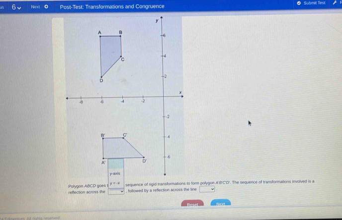 Next Post-Test: Transformations and Congruence Submit Test
Polygon ABCD goes y=-x sequence of rigid transformations to form polygon A'B'C'D'. The sequence of transformations involved is a
reflection across the , followed by a reflection across the line □
Reset Next
4 Edmentum. Al rights reserved