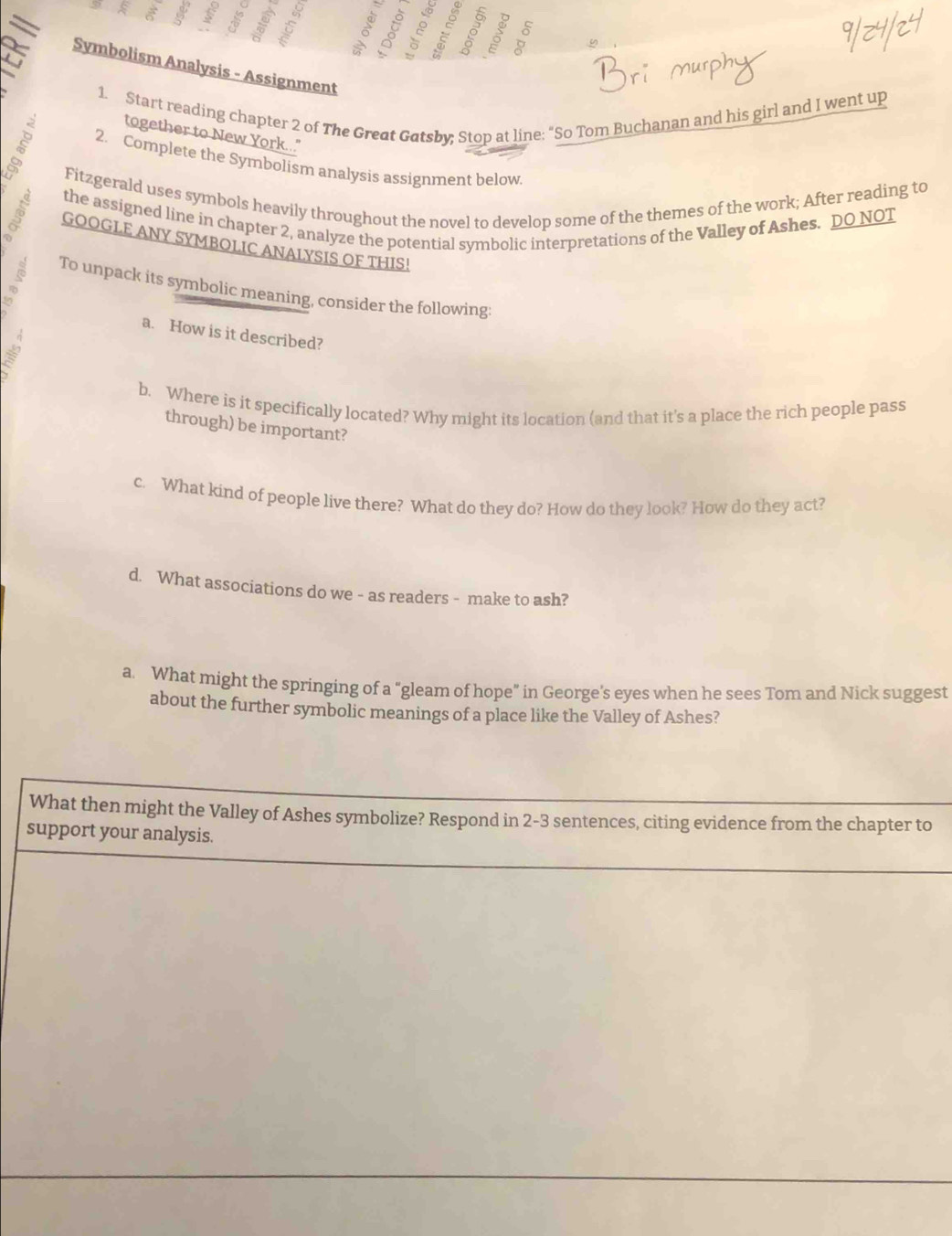 Symbolism Analysis - Assignment 
1. Start reading chapter 2 of The Great Gatsby; Stop at line: “So Tom Buchanan and his girl and I went up 
together to New York.." 
2. Complete the Symbolism analysis assignment below. 
Fitzgerald uses symbols heavily throughout the novel to develop some of the themes of the work; After reading to 
the assigned line in chapter 2, analyze the potential symbolic interpretations of the Valley of Ashes. DO NOT 
GOOGLE ANY SYMBOLIC ANALYSIS OF THIS! 
To unpack its symbolic meaning, consider the following: 
a. How is it described? 
b. Where is it specifically located? Why might its location (and that it's a place the rich people pass 
through) be important? 
c. What kind of people live there? What do they do? How do they look? How do they act? 
d. What associations do we - as readers - make to ash? 
a. What might the springing of a “gleam of hope” in George's eyes when he sees Tom and Nick suggest 
about the further symbolic meanings of a place like the Valley of Ashes? 
What then might the Valley of Ashes symbolize? Respond in 2-3 sentences, citing evidence from the chapter to 
support your analysis.