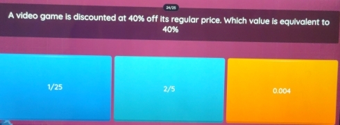 24/25
A video game is discounted at 40% off its regular price. Which value is equivalent to
40%
1/25 2/5 0.004