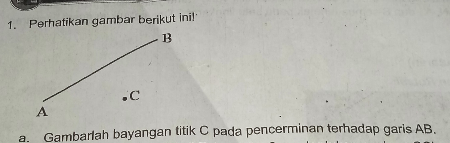 Perhatikan gambar berikut ini! 
a. Gambarlah bayangan titik C pada pencerminan terhadap garis AB.