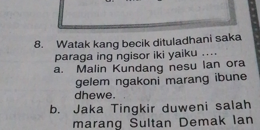 Watak kang becik dituladhani saka
paraga ing ngisor iki yaiku ....
a. Malin Kundang nesu lan ora
gelem ngakoni marang ibune
dhewe.
b. Jaka Tingkir duweni salah
marang Sultan Demak Ian