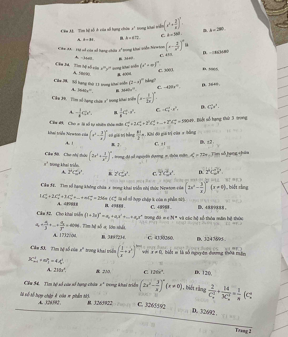 Tìm hệ số h của số hạng chứa x^5 trong khai triển (x^2+ 2/x )^7.
A. h=84. B. h=672. C. h=560. D. h=280.
Câu 33. Hệ số của số hạng chứa x^6 trong khai triển Newton (x- 2/x^2 )^15 là
C. 455. D. −1863680
A. -3640. B. 36 40 .
Câu 34. Tìm hệ số của x^(25)y^(10) trong khai triển (x^3+xy)^15 D. 5005.
C. 3003.
A. 58690. B. 4004.
Câu 38. Số hạng thứ 13 trong khai triển (2-x)^15 bằng?
A. 3640x^(13). B. 3640x^(12). C. -420x^(12). D. 3640 .
Câu 39. Tìm số hạng chứa x^3 trong khai triển (x- 1/2x )^9.
A. - 1/8 C_9^(3x^3). B.  1/8 C_9^(3· x^3). C. -C_9^(3· x^3)· D. C_9^(3x^3).
Câu 49. Cho n là số tự nhiên thỏa mãn C_n^(0+2.C_n^1+2^2).C_n^(2+...+2^n).C_n^(n=59049. Biết số hạng thứ 3 trong
khai triển Newton của (x^2)- 3/x )^n có giá trị bằng  81/2 n. Khi đó giá trị của x bằng
A. 1 B. 2 . C. ±1
D. ± 2.
Câu 50. Cho nhị thức (2x^2+ 1/x^3 )^n , trong đó số nguyên dương n thỏa mãn A_n^(3=72n. Tìm số hạng chứa
x^5) trong khai triển.
A. 2^6C_(10)^4x^5. B. 2^5C_(10)^5x^5. C. 2^7C_(10)^3x^5. D. 2^6C_(10)^7x^5.
x ehy éy os ens qs éu 87 n5
Câu 51. Tìm số hạng không chứa x trong khai triển nhị thức Newton của (2x^2- 3/x )^n(x!= 0) , biết rằng
1.C_n^(1+2.C_n^2+3.C_n^3+...+n.C_n^n=256n (C_n^k là số tổ hợp chập k của n phần tử).
A. 489888 B. 49888 . C. 48988 . D. 4889888 .
Câu 52. Cho khai triển (1+3x)^n)=a_0+a_1x^1+...+a_nx^n trong đó n∈ N^* và các hệ số thỏa mãn hệ thức
a_0+frac a_13+...+frac a_n3^n=4096. Tìm hệ số a, lớn nhất.
A. 1732104. B. 3897234. C. 4330260. D. 3247695 .
Câu 53. Tìm hệ số của x^6 trong khai triển ( 1/x +x^3)^frac 3n+1 với x!= 0 , biết n là số nguyên dương thỏa mãn
3C_(n+1)^2+nP_2=4A_n^(2.
A. 210x^6). B. 210. C. 120x^6.
D. 120.
Câu 54. Tìm hệ số của số hạng chứa x^6 trong khai triển (2x^2- 3/x )^n(x!= 0) , biết rằng frac 2(C_n)^2+frac 14(3C_n)^3= 1/n (C_n^k
là số tổ hợp chập k của n phần tử).
A. 326592 . B. 3265922 C. 3265592
D. 32692 .
Trang 2