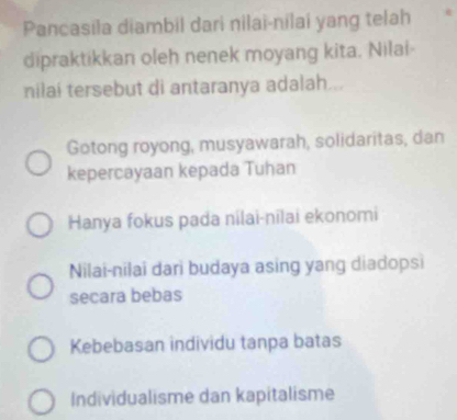 Pancasila diambil dari nilai-nilai yang telah
dipraktikkan oleh nenek moyang kita. Nilai
nilai tersebut di antaranya adalah...
Gotong royong, musyawarah, solidaritas, dan
kepercayaan kepada Tuhan
Hanya fokus pada nilai-nīlai ekonomi
Nilai-nilai dari budaya asing yang diadopsi
secara bebas
Kebebasan individu tanpa batas
Individualisme dan kapitalisme