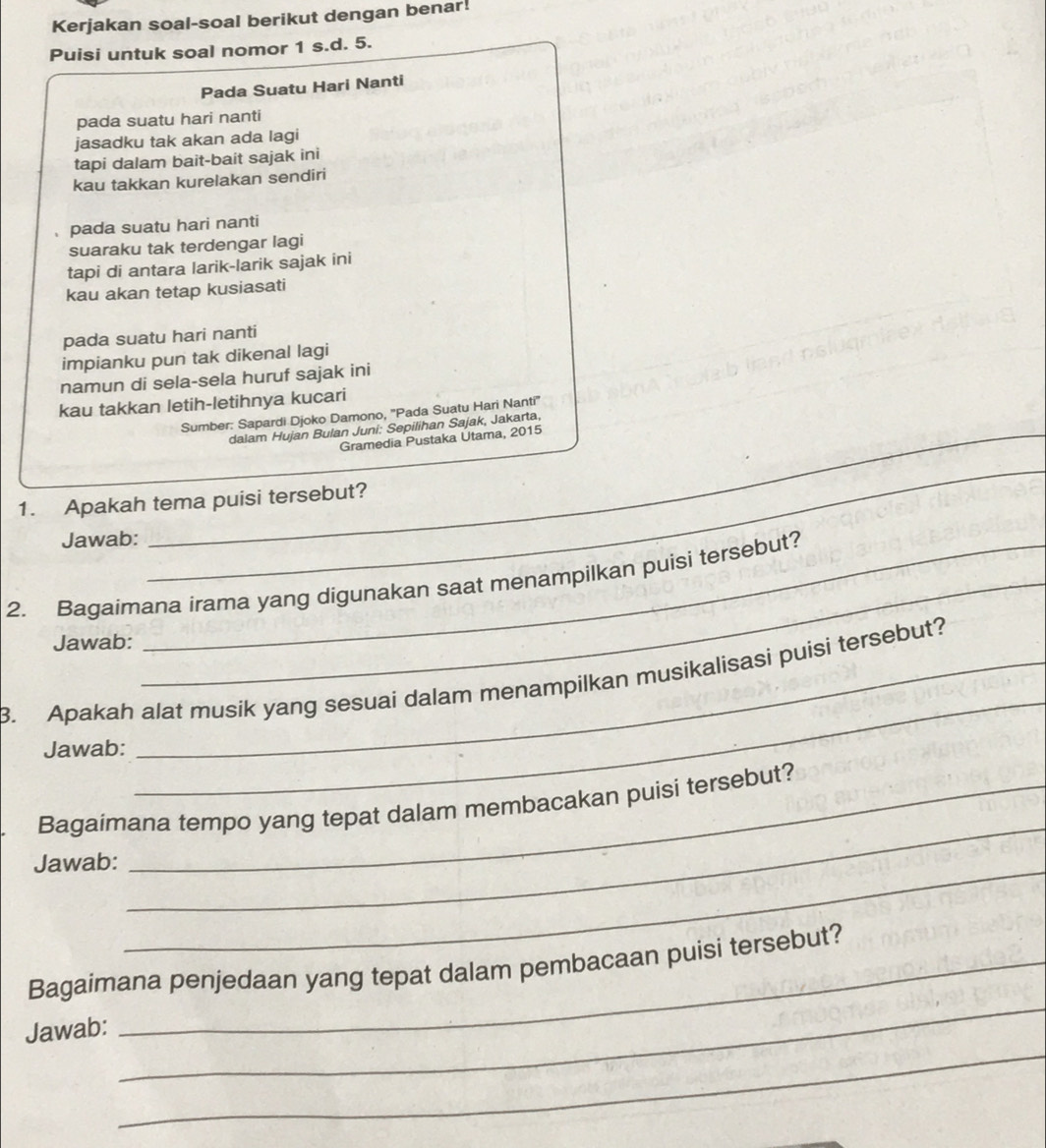 Kerjakan soal-soal berikut dengan benar! 
Puisi untuk soal nomor 1 s.d. 5. 
Pada Suatu Hari Nanti 
pada suatu hari nanti 
jasadku tak akan ada lagi 
tapi dalam bait-bait sajak ini 
kau takkan kurelakan sendiri 
、 pada suatu hari nanti 
suaraku tak terdengar lagi 
tapi di antara larik-larik sajak ini 
kau akan tetap kusiasati 
pada suatu hari nanti 
impianku pun tak dikenal lagi 
namun di sela-sela huruf sajak ini 
kau takkan letih-letihnya kucari 
Sumber: Sapardi Djoko Damono, ''Pada Suatu Hari Nanti'' 
_dalam Hujan Bulan Juni: Sepilihan Sajak, Jakarta, 
Gramedia Pustaka Utama, 2015 
_ 
1. Apakah tema puisi tersebut? 
Jawab: 
2. Bagaimana irama yang digunakan saat menampilkan puisi tersebut? 
Jawab: 
3. Apakah alat musik yang sesuai dalam menampilkan musikalisasi puisi tersebut? 
Jawab: 
_ 
Bagaimana tempo yang tepat dalam membacakan puisi tersebut? 
Jawab:_ 
_ 
_ 
Bagaimana penjedaan yang tepat dalam pembacaan puisi tersebut? 
_ 
Jawab: