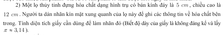 Một lọ thủy tinh đựng hóa chất dạng hình trụ có bán kính đáy là 5 cm , chiều cao là
12 cm. Người ta dán nhãn kín mặt xung quanh của lọ này đề ghi các thông tin về hóa chất bên 
trong. Tính diện tích giấy cần dùng để làm nhãn đó (Biết độ dày của giấy là không đáng kể và lấy
π approx 3,14).