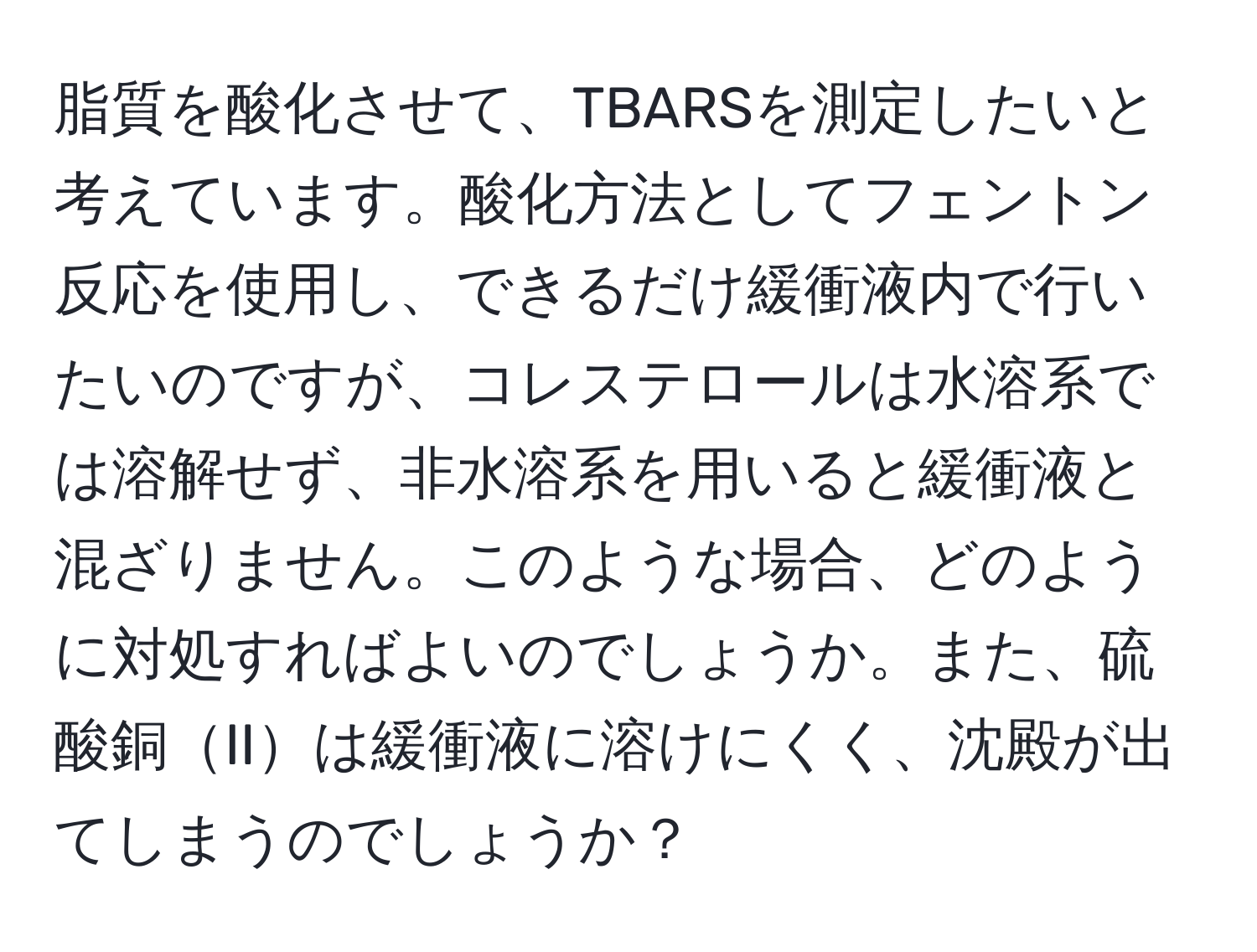 脂質を酸化させて、TBARSを測定したいと考えています。酸化方法としてフェントン反応を使用し、できるだけ緩衝液内で行いたいのですが、コレステロールは水溶系では溶解せず、非水溶系を用いると緩衝液と混ざりません。このような場合、どのように対処すればよいのでしょうか。また、硫酸銅IIは緩衝液に溶けにくく、沈殿が出てしまうのでしょうか？