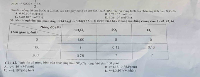 N_2O_5to N_2O_4+ 1/2 O_2
Ban đầu nông độ của N_2O_1 là 2,33M, sau 184 giây nồng độ của N_2O_3 là 2,08M. Tốc độ trung bình của phản ứng tính theo N_2O_5 là
A. 6,80.10^(-4) mo V(Ls) B. 2,72.10^(-3) n _10L/(LS).
C. 6,80.10^(-3) mo V(L,sendpmatrix . 1.36.10^(-3) mc V(1,s).
D.
Dữ liệu thí nghiệm của phản ứng: SO_2Cl_2(g)to SO_2(g)+Cl_2(g) được trình bày ở bảng sau dùng chung cho câu 42, 43, 44,
Câu 42, Tính tốc độ trung bình của phản ứng theo SO₂Cl₂ trong thời gian 100 phút.
A. v=1.10^(-3)(N 1/phút) v=1,13,10^(-3) (M/phút)
B.
C. v=1.10^(-3)(N 1/phút ) D. v=1,3.10^(-3) (M/phút)