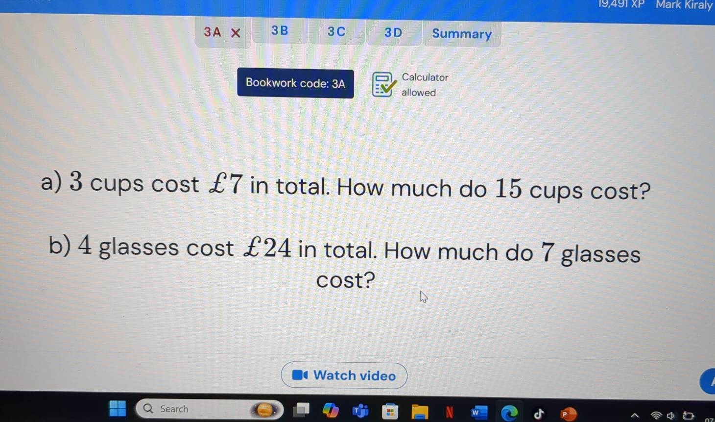 19, 49 XP Mark Kiraly 
3A X 3B 3C 3D Summary 
Bookwork code: 3A 
Calculator 
allowed 
a) 3 cups cost £7 in total. How much do 15 cups cost? 
b) 4 glasses cost £24 in total. How much do 7 glasses 
cost? 
Watch video 
Search