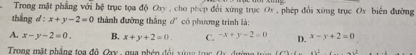 Trong mặt phẳng với hệ trục tọa độ Oxy , cho phép đổi xứng trục Ox, phép đổi xứng trục Ox biến đường
thẳng d: x+y-2=0 thành đường thắng đ' có phương trình là:
A. x-y-2=0. B. x+y+2=0. C. -x+y-2=0 D. x-y+2=0
Trong mặt phẳng toa đô Qxy , qua phén đổi xứng trục Qx, đường tròn (6).(_ 1)^2 -3