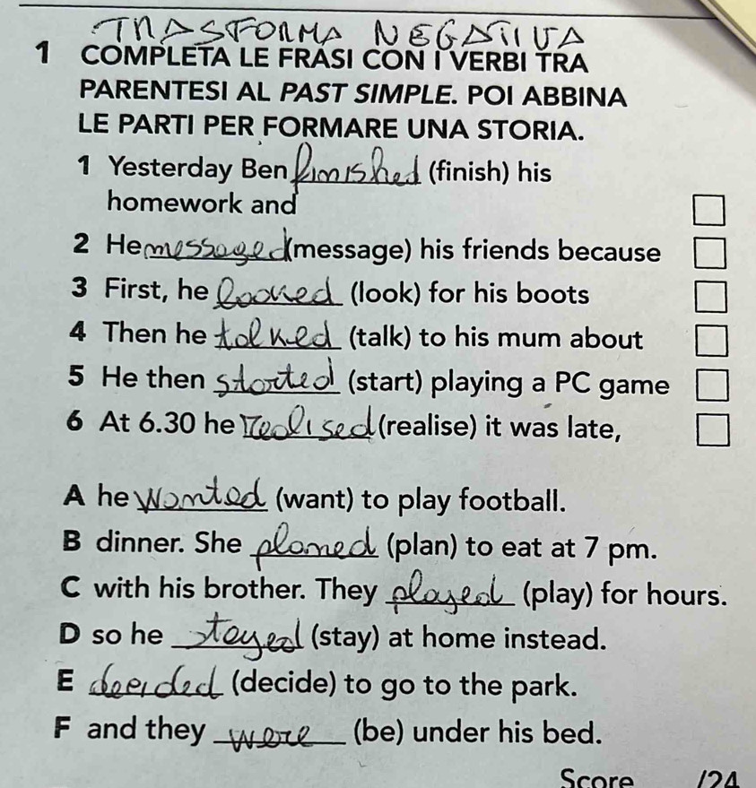 COMPLETA LE FRÁSI CON I VERBI TRA 
PARENTESI AL PAST SIMPLE. POI ABBINA 
LE PARTI PER FORMARE UNA STORIA. 
1 Yesterday Ben_ (finish) his 
homework and 
2 He _(message) his friends because 
3 First, he_ (look) for his boots 
4 Then he _(talk) to his mum about 
5 He then _(start) playing a PC game 
6 At 6.30 he _(realise) it was late, 
A he _(want) to play football. 
B dinner. She _(plan) to eat at 7 pm. 
C with his brother. They _(play) for hours. 
D so he _(stay) at home instead. 
E _(decide) to go to the park. 
F and they _(be) under his bed. 
Score 121