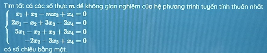 Tm tất cá các số thực m để không gian nghiệm của hệ phương trình tuyến tính thuần nhất
beginarrayl x_1+x_2-mx_3+x_4=0 2x_1-x_2+3x_3-2x_4=0 5x_1-x_2+x_3+3x_4=0 -2x_2-3x_3+x_4=0endarray.
có số chiều bằng một.