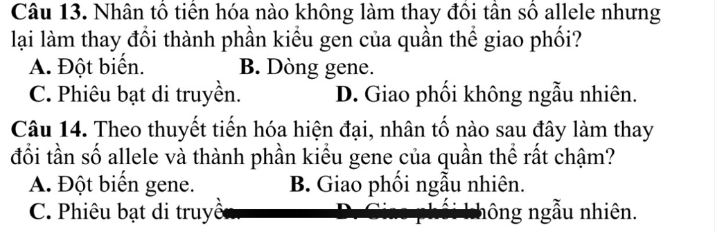 Nhân tổ tiến hóa nào không làm thay đồi tần số allele nhưng
lại làm thay đổi thành phần kiểu gen của quần thể giao phối?
A. Đột biển. B. Dòng gene.
C. Phiêu bạt di truyền. D. Giao phối không ngẫu nhiên.
Câu 14. Theo thuyết tiến hóa hiện đại, nhân tố nào sau đây làm thay
đổi tần số allele và thành phần kiểu gene của quần thể rất chậm?
A. Đột biển gene. B. Giao phối ngẫu nhiên.
C. Phiêu bạt di truyề hông ngẫu nhiên.