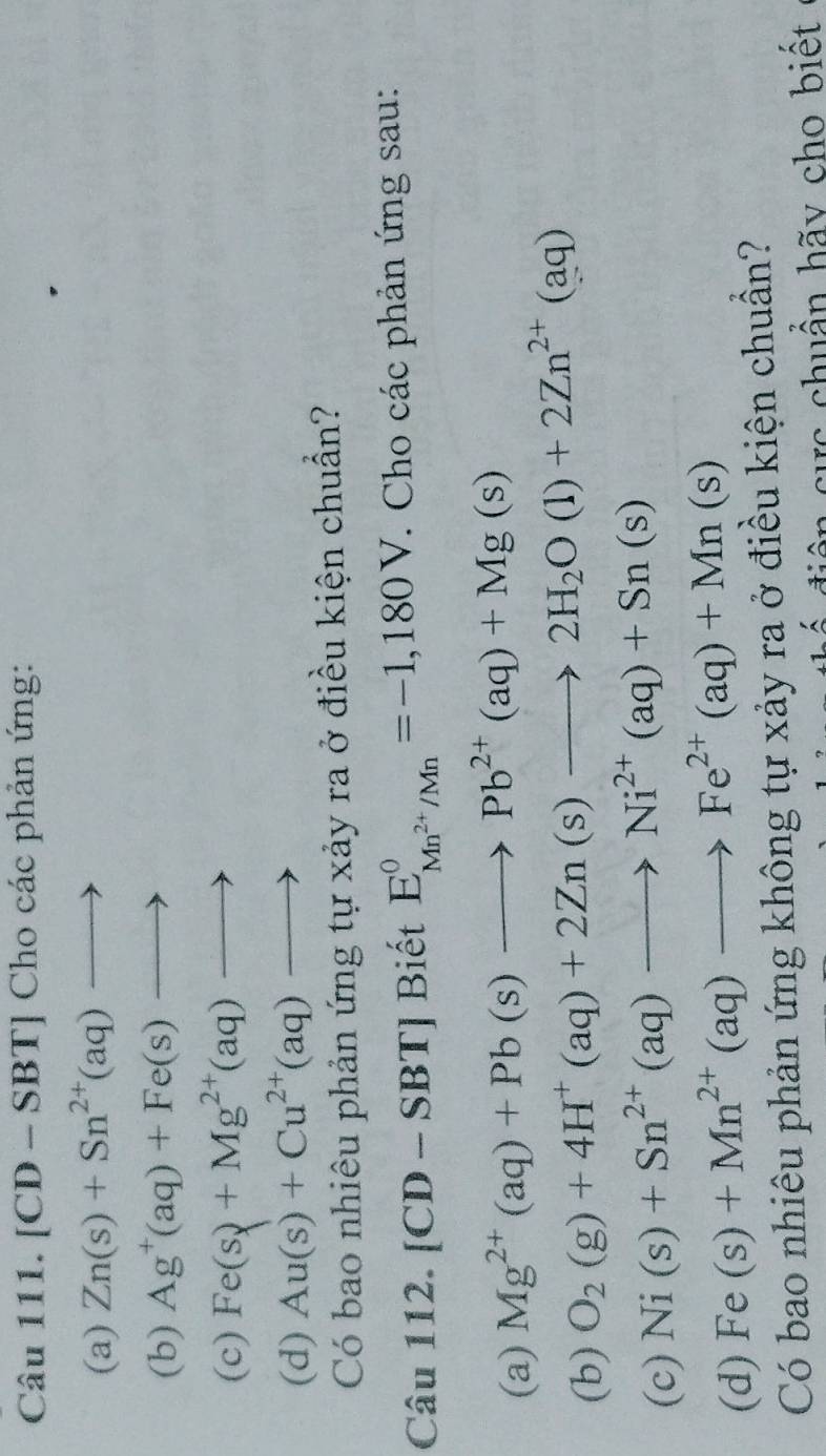 [CD-SBT] Cho các phản ứng: 
(a) Zn(s)+Sn^(2+)(aq)to
(b) Ag^+(aq)+Fe(s)to
(c) Fe(s)+M+Mg^(2+)(aq)to
(d) Au(s)+Cu^(2+)(aq)to
Có bao nhiêu phản ứng tự xảy ra ở điều kiện chuẩn? 
Câu 1 12.[CD-SBT] Biết E_Mn^(2+)/Mn^circ =-1,180V. Cho các phản ứng sau: 
(a) Mg^(2+)(aq)+Pb(s)to Pb^(2+)(aq)+Mg(s)
(b) O_2(g)+4H^+(aq)+2Zn(s)to 2H_2O(l)+2Zn^(2+)(aq)
(c) Ni(s)+Sn^(2+)(aq)to Ni^(2+)(aq)+Sn(s)
(d) Fe(s)+Mn^(2+)(aq)to Fe^(2+)(aq)+Mn(s)
Có bao nhiêu phản ứng không tự xảy ra ở điều kiện chuẩn? 
diệ n cực chuẩn hãy cho biết