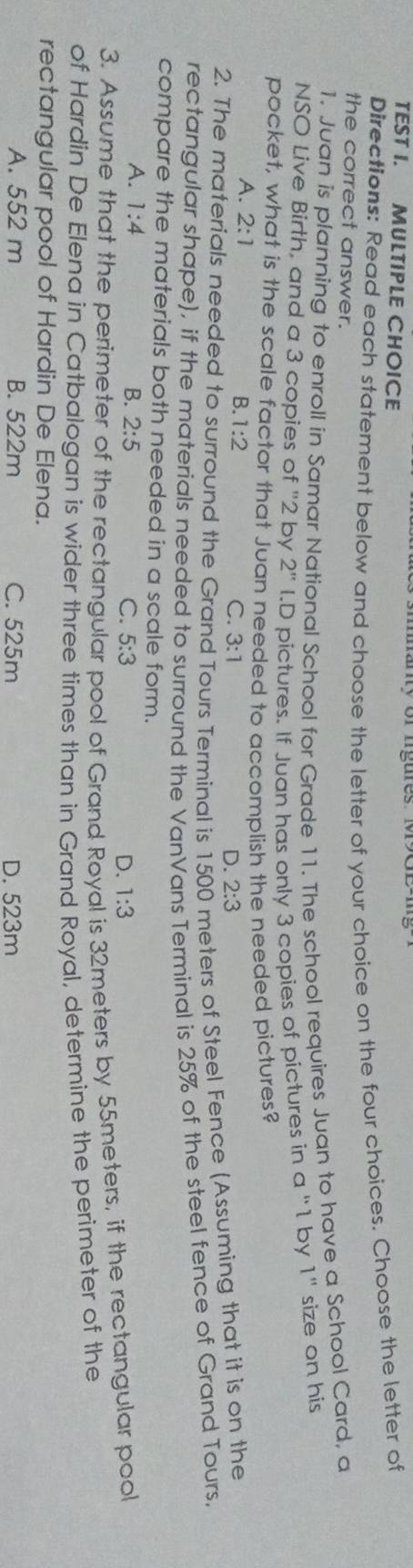 TEST I. MULTIPLE CHOICE
Directions: Read each statement below and choose the letter of your choice on the four choices. Choose the letter of
the correct answer.
1. Juan is planning to enroll in Samar National School for Grade 11. The school requires Juan to have a School Card, a
NSO Live Birth, and a 3 copies of "2 by 2'' I.D pictures. If Juan has only 3 copies of pictures in a "1 by 1" size on his
pocket, what is the scale factor that Juan needed to accomplish the needed pictures?
A. 2:1 B. 1:2 C. 3:1
D. 2:3
2. The materials needed to surround the Grand Tours Terminal is 15 meters of Steel Fence (Assuming that it is on the
rectangular shape), if the materials needed to surround the VanVans Terminal is 25% of the steel fence of Grand Tours.
compare the materials both needed in a scale form.
A. 1:4 B. 2:5 C. 5:3 D. 1:3
3. Assume that the perimeter of the rectangular pool of Grand Royal is 32meters by 55meters, if the rectangular pool
of Hardín De Elena in Catbalogan is wider three times than in Grand Royal, determine the perimeter of the
rectangular pool of Hardin De Elena.
A. 552 m B. 522m C. 525m D. 523m