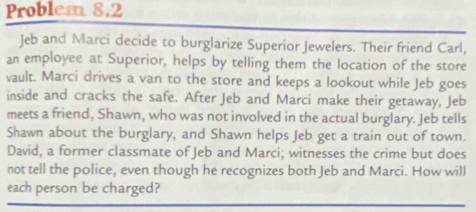 Problem 8.2 
Jeb and Marci decide to burglarize Superior Jewelers. Their friend Carl, 
an employee at Superior, helps by telling them the location of the store 
vault. Marci drives a van to the store and keeps a lookout while Jeb goes 
inside and cracks the safe. After Jeb and Marci make their getaway, Jeb 
meets a friend, Shawn, who was not involved in the actual burglary. Jeb tells 
Shawn about the burglary, and Shawn helps Jeb get a train out of town. 
David, a former classmate of Jeb and Marci; witnesses the crime but does 
not tell the police, even though he recognizes both Jeb and Marci. How will 
each person be charged?