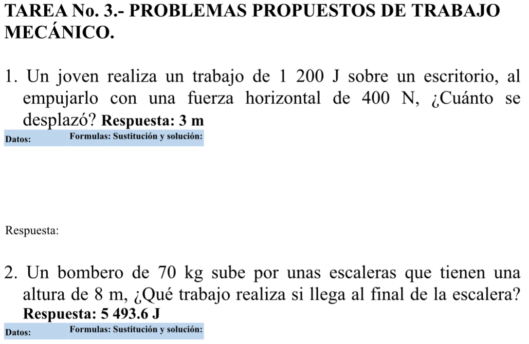 TAREA No. 3.- PROBLEMAS PROPUESTOS DE TRABAJO 
MECÁNICO. 
1. Un joven realiza un trabajo de 1 200 J sobre un escritorio, al 
empujarlo con una fuerza horizontal de 400 N, ¿Cuánto se 
desplazó? Respuesta: 3 m
Datos: Formulas: Sustitución y solución: 
Respuesta: 
2. Un bombero de 70 kg sube por unas escaleras que tienen una 
altura de 8 m, ¿Qué trabajo realiza si llega al final de la escalera? 
Respuesta: 5 493.6 J 
Datos: Formulas: Sustitución y solución: