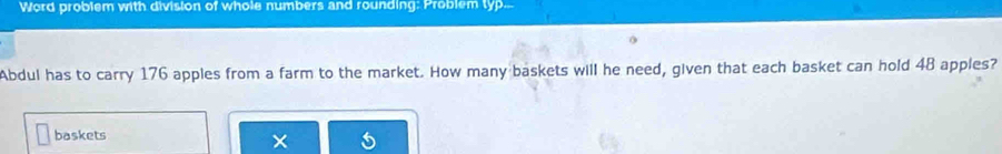 Word problem with division of whole numbers and rounding: Problem typ. 
Abdul has to carry 176 apples from a farm to the market. How many baskets will he need, given that each basket can hold 48 apples? 
baskets 
×