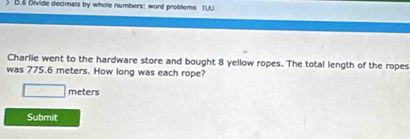 Divide decimals by whole numbers: word problems TUU 
Charlie went to the hardware store and bought 8 yellow ropes. The total length of the ropes 
was 775.6 meters. How long was each rope?
meters
Submit