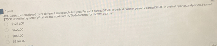 ABC Bookstore employed three different salespeople last year. Person 1 earned $4500 in the first quarter, person 2 earned $8500 in the first quarter, and person 3 earned
1 point
$7500 in the first quarter. What are the maximum FUTA deductions for the first quarter?
$1271.00
$620.00
$868.00
$1147.00