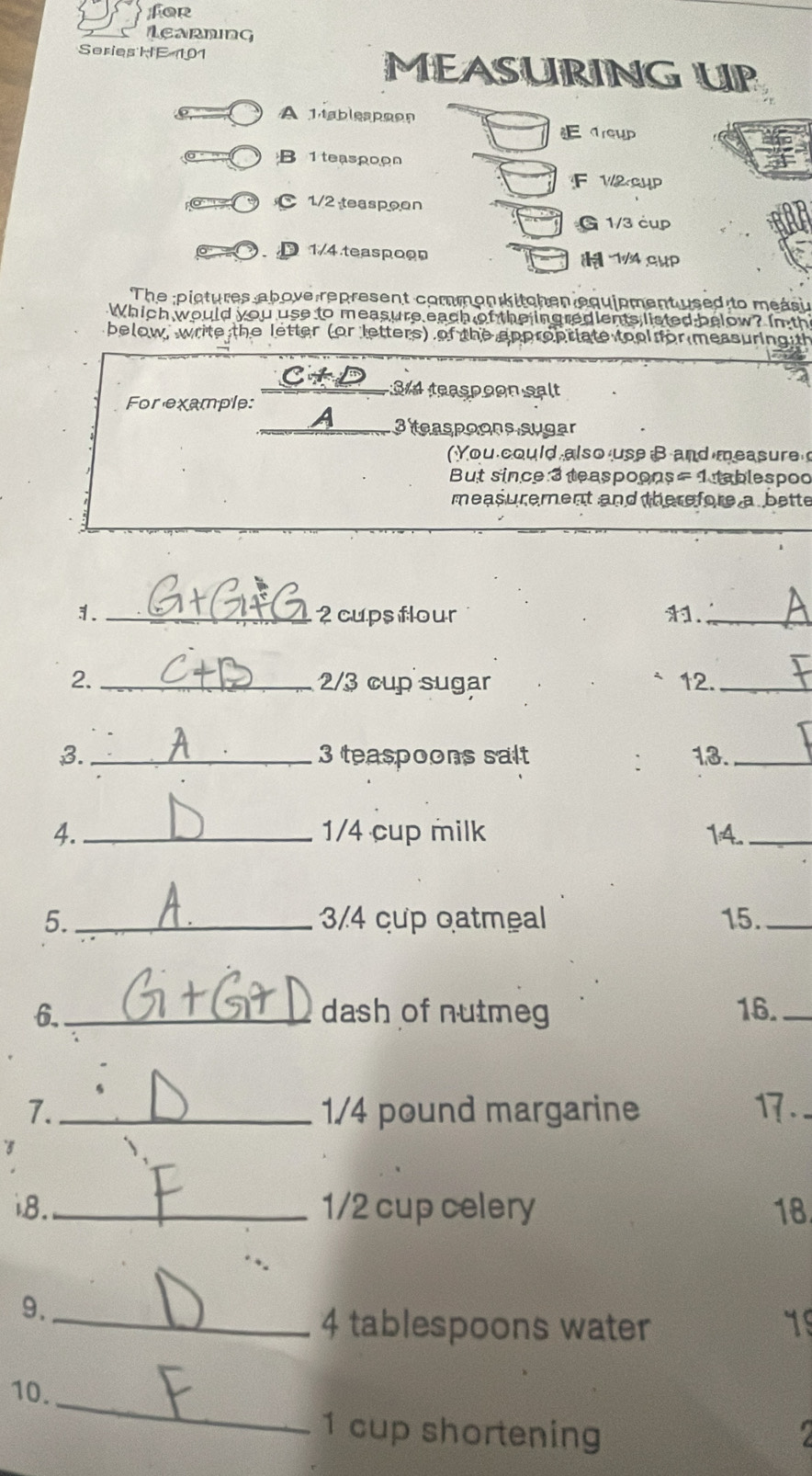 for 
LeaRnInG 
Series HE 101 MEASURING UP 
A 1ableapoon 
Earewp 
B 1 teaspoon 
F V2GHP 
C 1/2 teaspoon 
G 1/3 cụp 
D 1/4 teaspoon 1/4 cHP 
The pictures above represent common kitchen equipment used to measi 
Which would you use to measure each of the ingredients listed below? In th 
below, write the letter (or letters) of the appropriate tool for measuring th 
C4D S14 teaspoon salt 
For example: 
a 3 teaspoons sugar 
(You could also use B and measure 
But since 3 teaspoons= 1 tablespod 
measurement and therefore a bette 
1. _2 cupsflour ._ 
2. _ 2/3 cup sugar 12._ 
3._ 3 teaspoons salt 13._ 
4._ 1/4 cup milk 14._ 
5._ 3/4 cup oatmeal 15._ 
6._ dash of nutmeg 16._ 
7._ 1/4 pound margarine 1.. 
3 
i8._ 1/2 cup celery 18. 
9._ 
4 tablespoons water 19 
_ 
10. 
1 cup shortening I