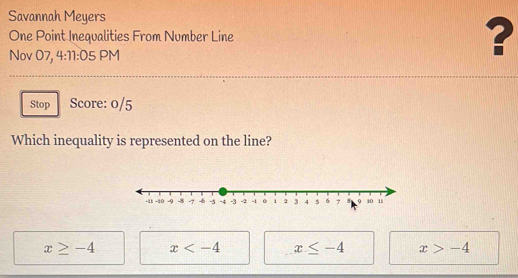 Savannah Meyers
One Point Inequalities From Number Line
Nov 07, 4:11:05 PM
?
Stop Score: 0/5
Which inequality is represented on the line?
x≥ -4
x
x≤ -4
x>-4