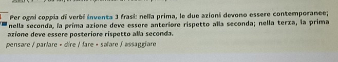 Per ogni coppia di verbi inventa 3 frasi: nella prima, le due azioni devono essere contemporanee; 
nella seconda, la prima azione deve essere anteriore rispetto alla seconda; nella terza, la prima 
azione deve essere posteriore rispetto alla seconda. 
pensare / parlare • dire / fare • salare / assaggiare