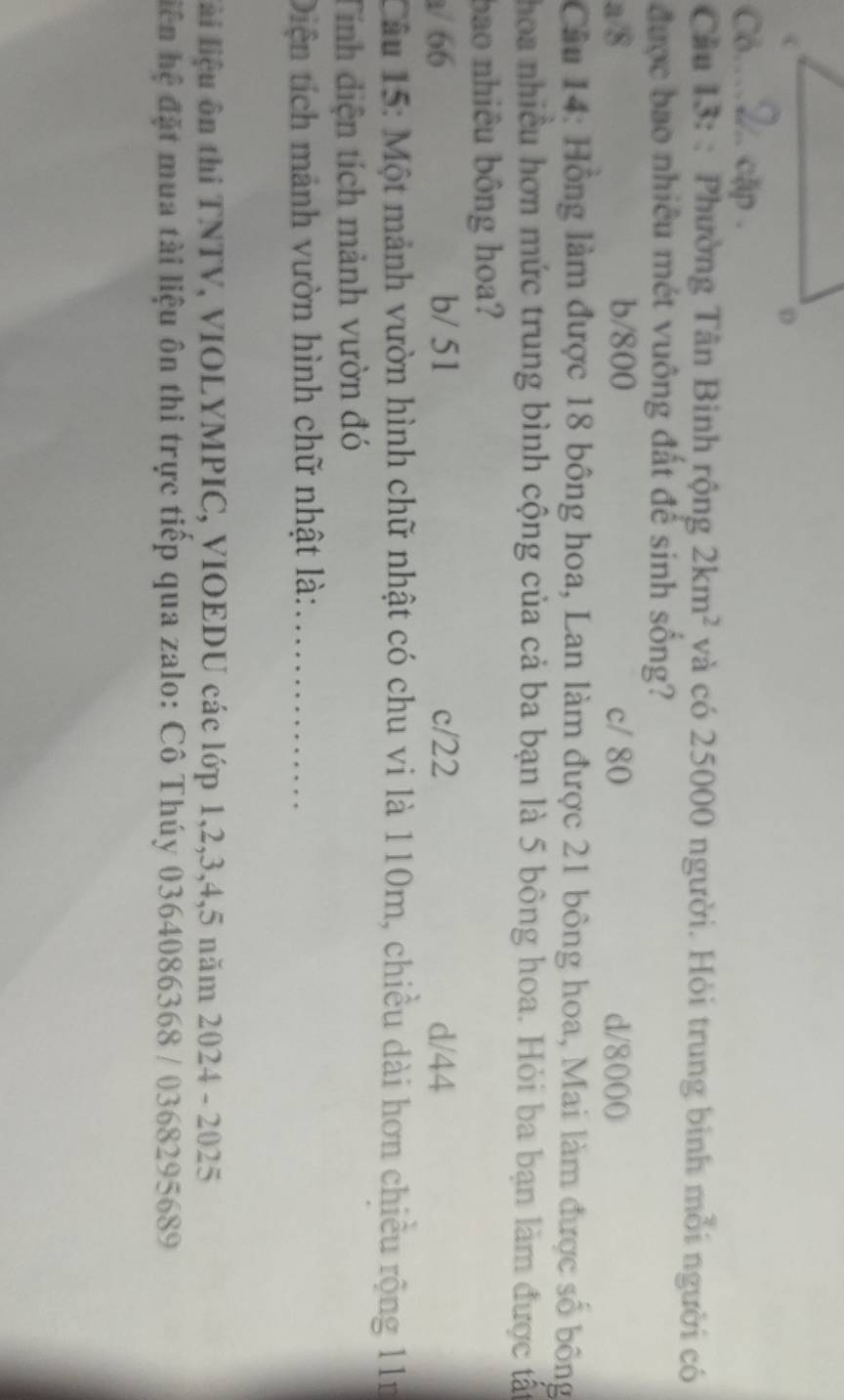 Cô... cập .
Câu 13: : Phường Tân Binh rộng 2km^2 và có 25000 người. Hỏi trung bình mỗi người có
được bao nhiều mét vuông đất để sinh sống?
a/ 8 b/ 800 c/ 80 d/ 8000
Câầu 14: Hồng làm được 18 bông hoa, Lan làm được 21 bông hoa, Mai làm được số bông
hoa nhiều hơn mức trung bình cộng của cả ba bạn là 5 bông hoa. Hỏi ba bạn làm được tất
bao nhiêu bông hoa?
a/ 66 b/ 51 c/ 22 d/ 44
Câu 15: Một mảnh vườn hình chữ nhật có chu vi là 110m, chiều dài hơn chiều rộng 11n
Tính diện tích mảnh vườn đó
Diện tích mảnh vườn hình chữ nhật là:_
lài liệu ôn thi TNTV, VIOLYMPIC, VIOEDU các lớp 1, 2, 3, 4, 5 năm 2024 - 2025
hiện hệ đặt mua tài liệu ôn thi trực tiếp qua zalo: Cô Thúy 0364086368 / 0368295689