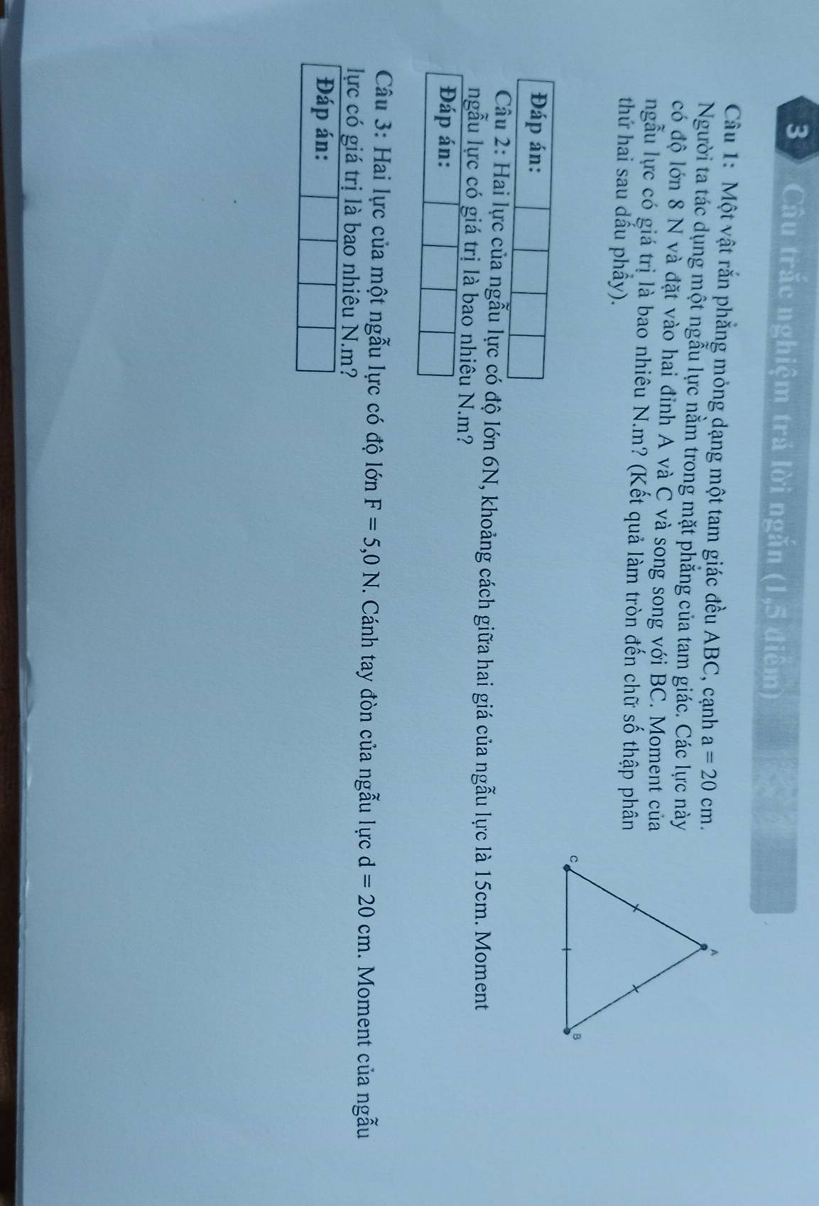Câu trắc nghiệm trá lời ngắn (1,5 điệm) 
Câu 1: Một vật rắn phẳng mỏng dạng một tam giác đều ABC, cạnh a=20cm. 
Người ta tác dụng một ngẫu lực nằm trong mặt phẳng của tam giác. Các lực này 
có độ lớn 8 N và đặt vào hai đỉnh A và C và song song với BC. Moment của 
ngẫu lực có giá trị là bao nhiêu N. m? (Kết quả làm tròn đến chữ số thập phân 
thứ hai sau dấu phầy). 
Đáp án: 
Câu 2: Hai lực của ngẫu lực có độ lớn 6N, khoảng cách giữa hai giá của ngẫu lực là 15cm. Moment 
ngẫu lực có giá trị là bao nhiêu N. m? 
Đáp án: 
Câu 3: Hai lực của một ngẫu lực có độ lớn F=5,0N. Cánh tay đòn của ngẫu lực d=20cm.. Moment của ngẫu 
lực có giá trị là bao nhiêu N. m? 
Đáp án: