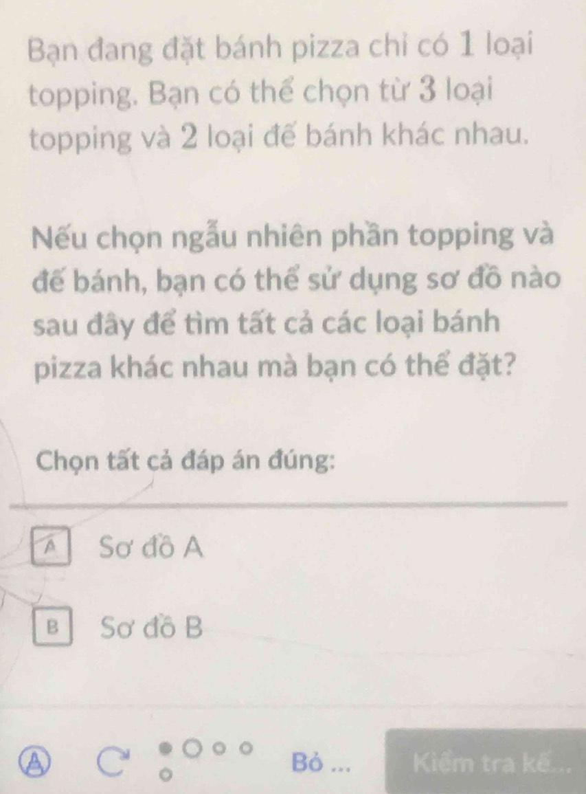 Bạn đang đặt bánh pizza chỉ có 1 loại
topping. Bạn có thể chọn từ 3 loại
topping và 2 loại đế bánh khác nhau.
Nếu chọn ngẫu nhiên phần topping và
để bánh, bạn có thể sử dụng sơ đồ nào
sau đây để tìm tất cả các loại bánh
pizza khác nhau mà bạn có thể đặt?
Chọn tất cả đáp án đúng:
A Sơ đồ A
B Sơ đồ B
Bỏ ... Kiểm tra kế...