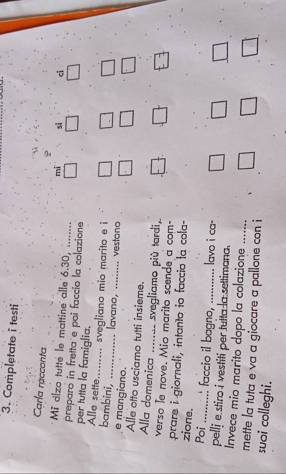 Completate i testi 
Carla racconta 
mi si ci 
Mi alzo tutte le mattine alle 6.30, . 
preparo in fretta e poi faccio la colazione 
per tutta la famiglia. 
Alle sette_ svegliano mio marito e i 
bambini,_ 
lavano, ......... vestono 
e mangiano. 
Alle otto usciamo tutti insieme. 
Alla domenica _svegliamo più tardi, 
verso le nove. Mio marito scende a com- 
prare i giornali, intanto io faccio la cola- 
zione. 
Poi _.... faccio il bagno,_ lavo i ca- 
pellj e stiro i vestiti per tulta la settimana. 
Invece mio marito dopo la colazione 
mette la tuta e va a giocare a pallone con i 
suoi colleghi.