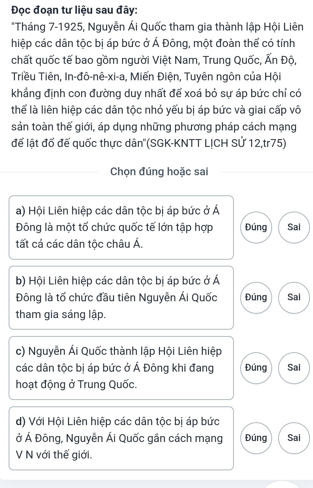 Đọc đoạn tư liệu sau đây:
"Tháng 7-1925, Nguyễn Ái Quốc tham gia thành lập Hội Liên
hiệp các dân tộc bị áp bức ở Á Đông, một đoàn thể có tính
chất quốc tế bao gồm người Việt Nam, Trung Quốc, Ấn Độ,
Triều Tiên, In-đô-nê-xi-a, Miến Điện, Tuyên ngôn của Hội
khẳng định con đường duy nhất để xoá bỏ sự áp bức chỉ có
thể là liên hiệp các dân tộc nhỏ yếu bị áp bức và giai cấp vô
sản toàn thế giới, áp dụng những phương pháp cách mạng
để lật đổ đế quốc thực dân''(SGK-KNTT L!CH Sử 12,tr75)
Chọn đúng hoặc sai
a) Hội Liên hiệp các dân tộc bị áp bức ở Á
Đông là một tổ chức quốc tế lớn tập hợp Đúng Sai
tất cả các dân tộc châu Á.
b) Hội Liên hiệp các dân tộc bị áp bức ở Á
Đông là tổ chức đầu tiên Nguyễn Ái Quốc Đúng Sai
tham gia sáng lập.
c) Nguyễn Ái Quốc thành lập Hội Liên hiệp
các dân tộc bị áp bức ở Á Đông khi đang Đúng Sai
hoạt động ở Trung Quốc.
d) Với Hội Liên hiệp các dân tộc bị áp bức
ở Á Đông, Nguyễn Ái Quốc gắn cách mạng Đúng Sai
V N với thế giới.